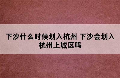 下沙什么时候划入杭州 下沙会划入杭州上城区吗